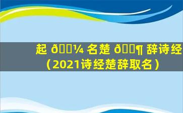 起 🐼 名楚 🐶 辞诗经（2021诗经楚辞取名）